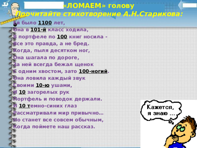 «ЛОМАЕМ» голову  Прочитайте стихотворение А.Н.Старикова:   Ей было 1100  лет, Она в 101-й класс ходила, В портфеле по 100 книг носила - Все это правда, а не бред. Когда, пыля десятком ног, Она шагала по дороге, За ней всегда бежал щенок С одним хвостом, зато 100-ногий . Она ловила каждый звук Своими 10-ю ушами, И 10 загорелых рук Портфель и поводок держали. И 10 т емно-синих глаз Рассматривали мир привычно… Но станет все совсем обычным, Когда поймете наш рассказ.  