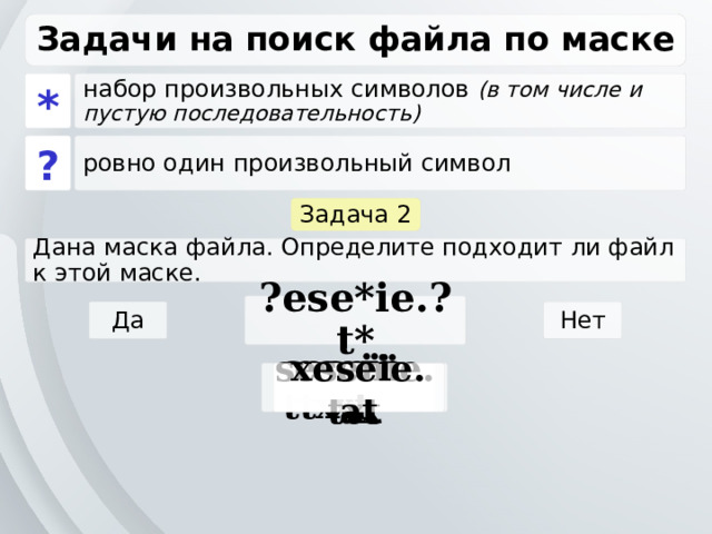 Задачи на поиск файла по маске * набор произвольных символов (в том числе и пустую последовательность) ? ровно один произвольный символ Задача 2 Дана маска файла. Определите подходит ли файл к этой маске. ?ese*ie.?t* Да Нет seseie.ttx esenie.ttx eseie.xt sesenie.txt xeseie.at 