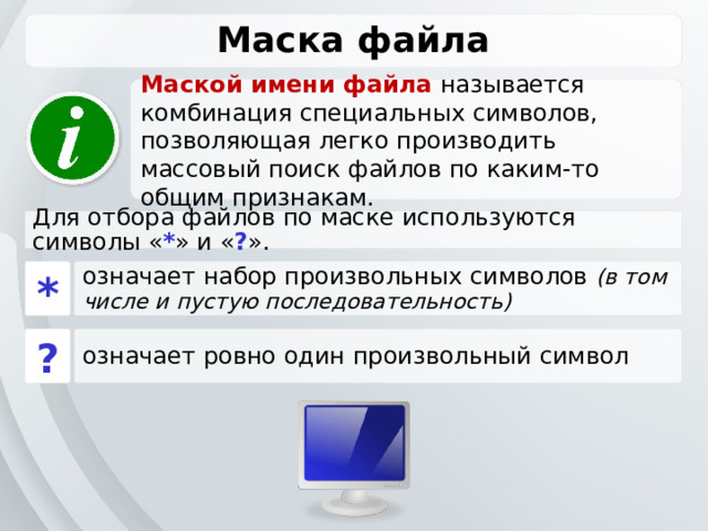 Маска файла Маской имени файла называется комбинация специальных символов, позволяющая легко производить массовый поиск файлов по каким-то общим признакам. Для отбора файлов по маске используются символы « * » и « ? ». * означает набор произвольных символов (в том числе и пустую последовательность) ? означает ровно один произвольный символ 