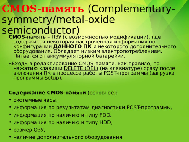 CMOS-память (Complementary-symmetry/metal-oxide semiconductor) CMOS -память – ПЗУ (с возможностью модификации), где содержится некоторая настроченная информация по конфигурации ДАННОГО ПК и некоторого дополнительного оборудования. Обладает низким электропотреблением. Питается от аккуммуляторной батарейки. «Вход» в редактирование CMOS-памяти, как правило, по нажатию клавиши DELETE (DEL) (на клавиатуре) сразу после включения ПК в процессе работы POST-программы (загрузка программы Setup).  Содержание CMOS-памяти (основное): системные часы, информация по результатам диагностики POST-программы, информация по наличию и типу FDD, информация по наличию и типу HDD, размер ОЗУ, наличие дополнительного оборудования. 