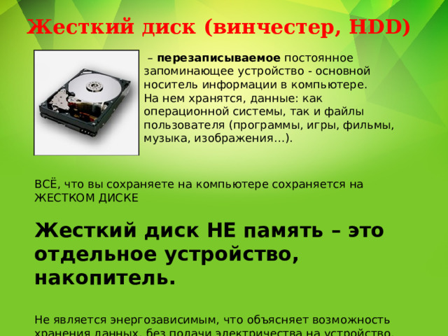 Жесткий диск (винчестер, HDD)   – перезаписываемое постоянное запоминающее устройство - основной носитель информации в компьютере. На нем хранятся, данные: как операционной системы, так и файлы пользователя (программы, игры, фильмы, музыка, изображения…). ВСЁ, что вы сохраняете на компьютере сохраняется на ЖЕСТКОМ ДИСКЕ Жесткий диск НЕ память – это отдельное устройство, накопитель. Не является энергозависимым, что объясняет возможность хранения данных, без подачи электричества на устройство. Объем жесткого диска – третья важнейшая характеристика ПК. 