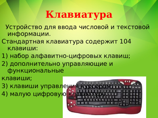 Клавиатура  Устройство для ввода числовой и текстовой информации. Стандартная клавиатура содержит 104 клавиши: 1) набор алфавитно-цифровых клавиш; 2) дополнительно управляющие и функциональные клавиши; 3) клавиши управления курсором; 4) малую цифровую клавиатуру. 