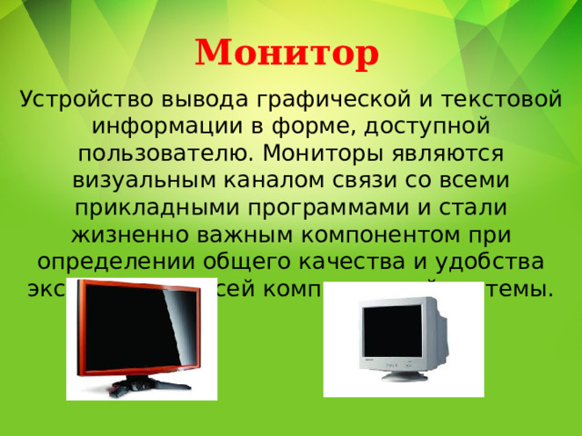 Монитор Устройство вывода графической и текстовой информации в форме, доступной пользователю. Мониторы являются визуальным каналом связи со всеми прикладными программами и стали жизненно важным компонентом при определении общего качества и удобства эксплуатации всей компьютерной системы. 