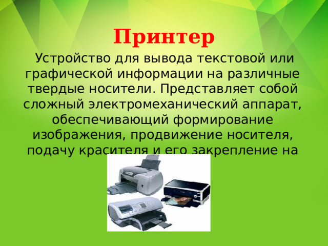 Принтер   Устройство для вывода текстовой или графической информации на различные твердые носители. Представляет собой сложный электромеханический аппарат, обеспечивающий формирование изображения, продвижение носителя, подачу красителя и его закрепление на носителе. 