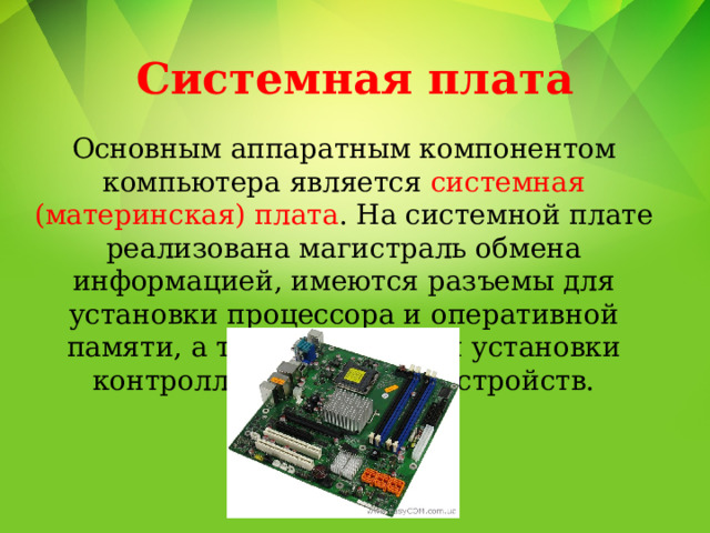 Системная плата Основным аппаратным компонентом компьютера является системная (материнская) плата . На системной плате реализована магистраль обмена информацией, имеются разъемы для установки процессора и оперативной памяти, а также слоты для установки контроллеров внешних устройств. 