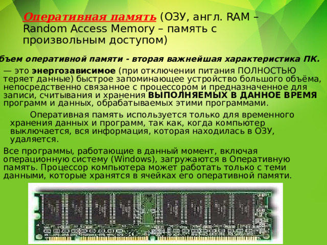 Оперативная память  (ОЗУ, англ. RAM –Random Access Memory – память с произвольным доступом) Объем оперативной памяти - вторая важнейшая характеристика ПК. — это энергозависимое (при отключении питания ПОЛНОСТЬЮ теряет данные) быстрое запоминающее устройство большого объёма, непосредственно связанное с процессором и предназначенное для записи, считывания и хранения ВЫПОЛНЯЕМЫХ В ДАННОЕ ВРЕМЯ программ и данных, обрабатываемых этими программами.  Оперативная память используется только для временного хранения данных и программ, так как, когда компьютер выключается, вся информация, которая находилась в ОЗУ, удаляется. Все программы, работающие в данный момент, включая операционную систему (Windows), загружаются в Оперативную память. Процессор компьютера может работать только с теми данными, которые хранятся в ячейках его оперативной памяти. 