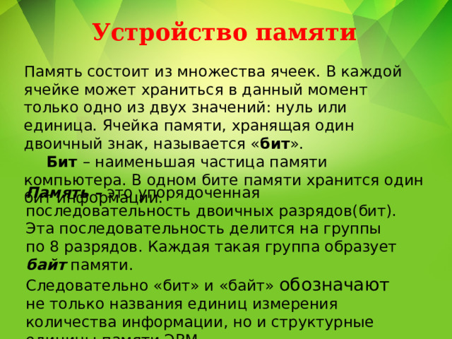 Устройство памяти Память состоит из множества ячеек. В каждой ячейке может храниться в данный момент только одно из двух значений: нуль или единица. Ячейка памяти, хранящая один двоичный знак, называется « бит ».  Бит – наименьшая частица памяти компьютера. В одном бите памяти хранится один бит информации. Память – это упорядоченная последовательность двоичных разрядов(бит). Эта последовательность делится на группы по 8 разрядов. Каждая такая группа образует байт памяти. Следовательно «бит» и «байт» обозначают не только названия единиц измерения количества информации, но и структурные единицы памяти ЭВМ . 