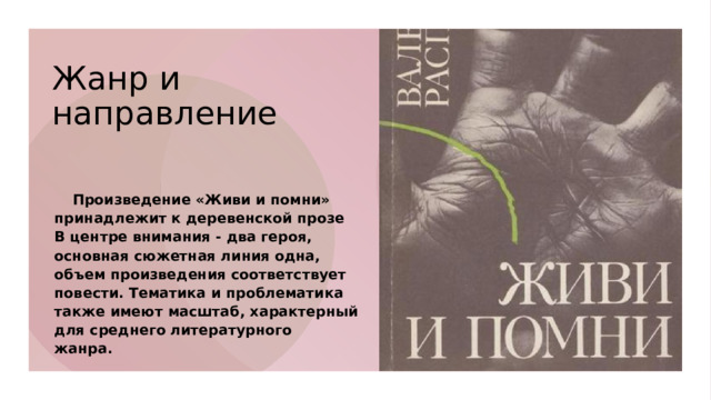 Жанр и направление      Произведение «Живи и помни» принадлежит к деревенской прозе В центре внимания - два героя, основная сюжетная линия одна, объем произведения соответствует повести. Тематика и проблематика также имеют масштаб, характерный для среднего литературного жанра.  
