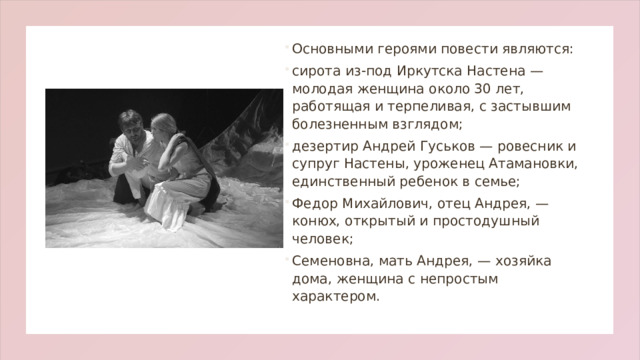 Основными героями повести являются: сирота из-под Иркутска Настена — молодая женщина около 30 лет, работящая и терпеливая, с застывшим болезненным взглядом; дезертир Андрей Гуськов — ровесник и супруг Настены, уроженец Атамановки, единственный ребенок в семье;  Федор Михайлович, отец Андрея, — конюх, открытый и простодушный человек; Семеновна, мать Андрея, — хозяйка дома, женщина с непростым характером.  