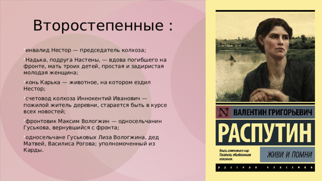 Второстепенные : инвалид Нестор — председатель колхоза;  Надька, подруга Настены, — вдова погибшего на фронте, мать троих детей, простая и задиристая молодая женщина;  конь Карька — животное, на котором ездил Нестор;  счетовод колхоза Иннокентий Иванович — пожилой житель деревни, старается быть в курсе всех новостей;  фронтовик Максим Вологжин — односельчанин Гуськова, вернувшийся с фронта;  односельчане Гуськовых Лиза Вологжина, дед Матвей, Василиса Рогова; уполномоченный из Карды. 