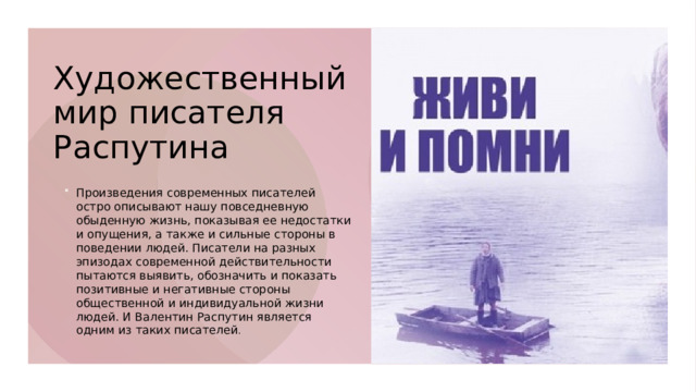 Художественный мир писателя Распутина   Произведения современных писателей остро описывают нашу повседневную обыденную жизнь, показывая ее недостатки и опущения, а также и сильные стороны в поведении людей. Писатели на разных эпизодах современной действительности пытаются выявить, обозначить и показать позитивные и негативные стороны общественной и индивидуальной жизни людей. И Валентин Распутин является одним из таких писателей .  Произведения современных писателей остро описывают нашу повседневную обыденную жизнь, показывая ее недостатки и опущения, а также и сильные стороны в поведении людей. Писатели на разных эпизодах современной действительности пытаются выявить, обозначить и показать позитивные и негативные стороны общественной и индивидуальной жизни людей. И Валентин Распутин является одним из таких писателей .  