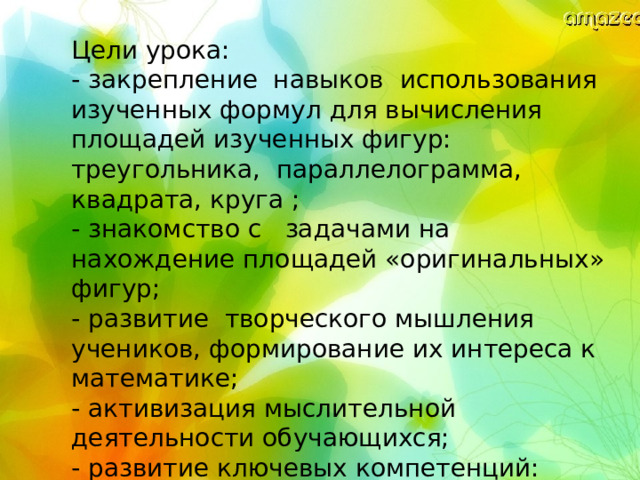 Цели урока: - закрепление навыков использования изученных формул для вычисления площадей изученных фигур: треугольника, параллелограмма, квадрата, круга ; - знакомство с задачами на нахождение площадей «оригинальных» фигур; - развитие творческого мышления учеников, формирование их интереса к математике; - активизация мыслительной деятельности обучающихся; - развитие ключевых компетенций: коммуникативной, социальной, информационной, рефлексивной. 