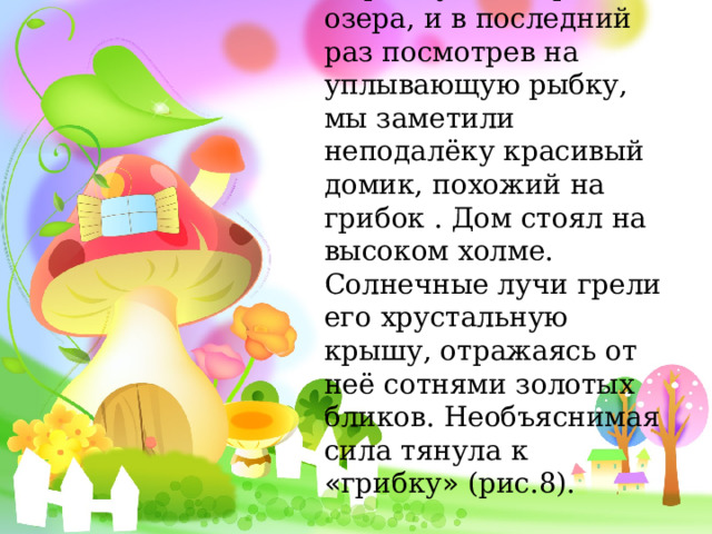 Спрыгнув на берег озера, и в последний раз посмотрев на уплывающую рыбку, мы заметили неподалёку красивый домик, похожий на грибок . Дом стоял на высоком холме. Солнечные лучи грели его хрустальную крышу, отражаясь от неё сотнями золотых бликов. Необъяснимая сила тянула к « грибку » (рис.8). ). 