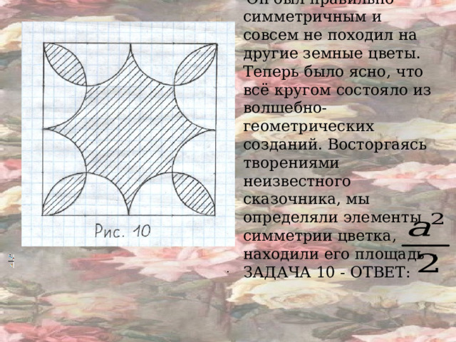  Он был правильно симметричным и совсем не походил на другие земные цветы. Теперь было ясно, что всё кругом состояло из волшебно-геометрических созданий. Восторгаясь творениями неизвестного сказочника, мы определяли элементы симметрии цветка, находили его площадь –ЗАДАЧА 10 - ОТВЕТ:  .  