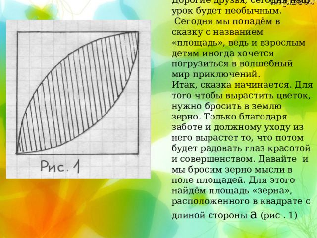 Дорогие друзья, сегодня наш урок будет необычным.  Сегодня мы попадём в сказку с названием «площадь», ведь и взрослым детям иногда хочется погрузиться в волшебный мир приключений. Итак, сказка начинается. Для того чтобы вырастить цветок, нужно бросить в землю зерно. Только благодаря заботе и должному уходу из него вырастет то, что потом будет радовать глаз красотой и совершенством. Давайте и мы бросим зерно мысли в поле площадей. Для этого найдём площадь «зерна», расположенного в квадрате с длиной стороны а (рис . 1)  Дорогие друзья, сегодня наш урок будет необычным. Сегодня мы попадём в сказку с названием «площадь», ведь и взрослым детям иногда хочется погрузиться в волшебный мир приключений.  Итак, сказка начинается. Для того чтобы вырастить цветок, нужно бросить в землю зерно. Только благодаря заботе и должному уходу из него вырастет то, что потом будет радовать глаз красотой и соверше нст вом. Давайте и мы бросим зерно мысли в поле площадей. Для этого найдём площадь «зерна», расположенного в квадрате с длиной стороны а (рис . 1) 