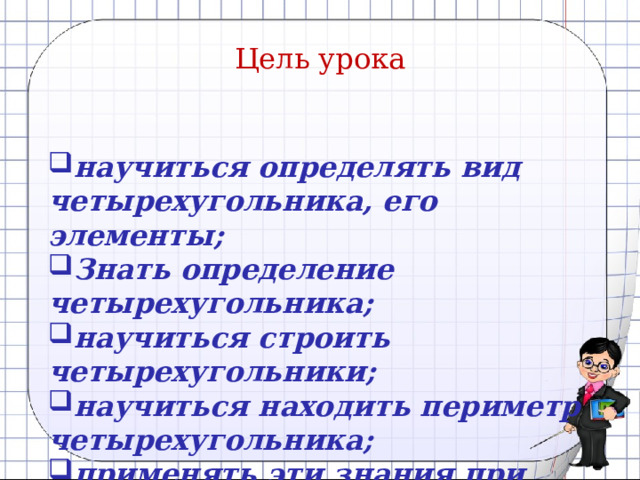 Цель урока  научиться определять вид четырехугольника, его элементы; Знать определение четырехугольника; научиться строить четырехугольники; научиться находить периметр четырехугольника; применять эти знания при решении задач на практике.  