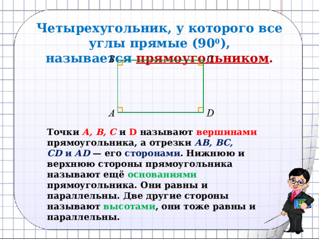 Четырехугольник, у которого все углы прямые (90 0 ), называется   прямоугольником .  Точки  А, В, С  и D называют вершинами прямоугольника, а отрезки  АВ, ВС, СD  и  АD   — его сторонами . Нижнюю и верхнюю стороны прямо­угольника называют ещё основаниями прямоугольника. Они равны и параллельны. Две другие стороны называют высотами , они тоже равны и параллельны. 