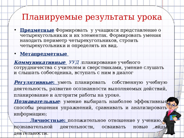 Планируемые результаты урока Предметные  Формировать у учащихся представление о четырехугольниках и их элементах. Формировать умения находить периметр четырехугольников, строить четырехугольники и определять их вид. Метапредметные Коммуникативные УУД : планирование учебного сотрудничества с учителем и сверстниками, умение слушать и слышать собеседника, вступать с ним в диалог Регулятивные :  уметь планировать собственную учебную деятельность, развитие осознанности выполняемых действий, планирование и алгоритм работы на уроке. Познавательные : умение выбирать наиболее эффективные способы решения упражнений, сравнивать и анализировать информацию;  Личностные:  положительное отношение у учению, к познавательной деятельности, осваивать новые виды деятельности.  