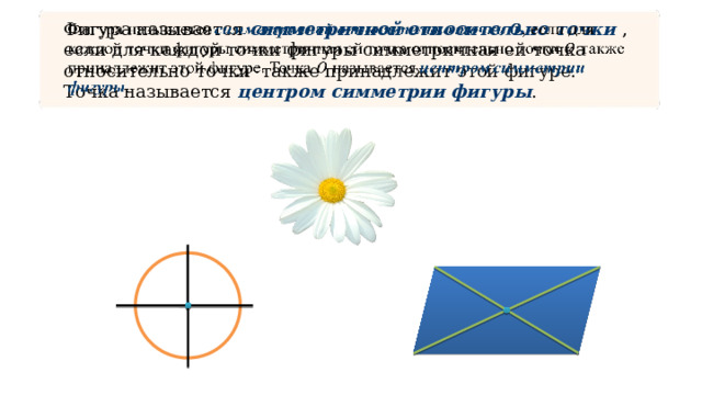 Фигура называется симметричной относительно точки ,  если для каждой точки фигуры симметричная ей точка относительно точки также принадлежит этой фигуре. Точка называется центром симметрии фигуры .   
