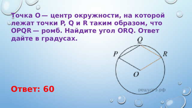 Точка O — центр окружности, на которой лежат точки P, Q и R таким образом, что OPQR — ромб. Найдите угол ORQ. Ответ дайте в градусах. Ответ: 60 