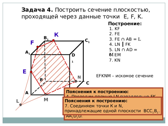 Задача  4. Построить сечение плоскостью, проходящей через  данные точки Е, F, K . Построение: 1. KF К 2. FE В 1 3. FE ∩  А B  = L C 1 F 4 . LN ║ FK 5 . LN ∩  AD = M А 1 6 . EM D 1 7 . KN E EFKNM – искомое сечение N В С Пояснения к построению: 4 . Проводим прямую LN параллельно FK (если секущая плоскость пересекает противоположные грани, то она пересекает их по параллельным отрезкам). А Пояснения к построению: 3. Прямые FE и АВ, лежащие в одной  плоскости АА 1 В 1 В, пересекаются в точке L  . Пояснения к построению: 2. Соединяем точки F и E , принадлежащие одной плоскости АА 1 В 1 В. Пояснения к построению: 1. Соединяем точки K и F , принадлежащие одной плоскости А 1 В 1 С 1 D 1 . М L D Пояснения к построению: 6 . Соединяем точки Е и М, принадлежащие одной плоскости АА 1 D 1 D . Пояснения к построению: 7 . Соединяем точки К и N , принадлежащие одной плоскости ВСС 1 В 1 . Пояснения к построению: 5 . Прямая LN пересекает ребро  AD  в точке M . 31 31 