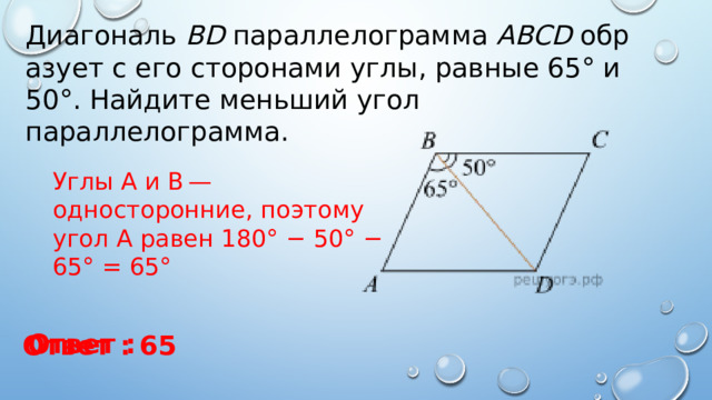 Диагональ  BD  параллелограмма  ABCD  образует с его сторонами углы, равные 65° и 50°. Найдите меньший угол параллелограмма. Углы А и В — односторонние, поэтому угол А равен 180° − 50° − 65° = 65° Ответ : Ответ : 65 