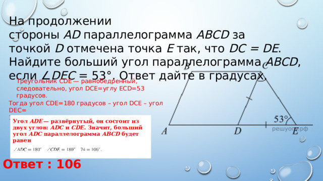 На продолжении стороны  AD  параллелограмма  ABCD  за точкой  D  отмечена точка  E  так, что  DC = DE . Найдите больший угол параллелограмма  ABCD , если ∠ DEC  = 53°. Ответ дайте в градусах. Треугольник CDE — равнобедренный, следовательно, угол DCE=углу ECD=53 градусов. Тогда угол CDE=180 градусов – угол DCE – угол DEC= 180 - 53 - 53 =74 градусов. Угол  ADE  — развёрнутый, он состоит из двух углов:  ADC  и  CDE . Значит, больший угол  ADC  параллелограмма  ABCD  будет равен   Ответ : 106 
