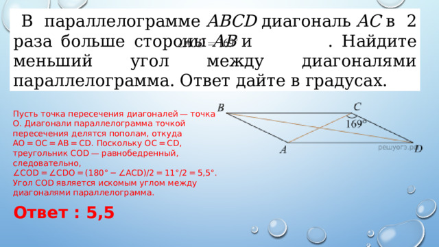 В параллелограмме  ABCD  диагональ  AC  в 2 раза больше стороны  AB  и   . Найдите меньший угол между диагоналями параллелограмма. Ответ дайте в градусах.  Пусть точка пересечения диагоналей — точка O. Диагонали параллелограмма точкой пересечения делятся пополам, откуда AO = OC = AB = CD. Поскольку OC = CD, треугольник COD — равнобедренный, следовательно, ∠COD = ∠CDO = (180° − ∠ACD)/2 = 11°/2 = 5,5°. Угол COD является искомым углом между диагоналями параллелограмма. Ответ : 5,5 