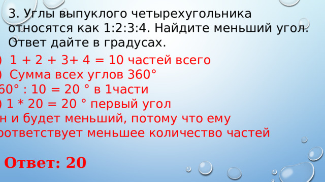 3. Углы выпуклого четырехугольника относятся как 1:2:3:4. Найдите меньший угол. Ответ дайте в градусах. 1 + 2 + 3+ 4 = 10 частей всего Сумма всех углов 360° 360° : 10 = 20 ° в 1части 3) 1 * 20 = 20 ° первый угол Он и будет меньший, потому что ему соответствует меньшее количество частей Ответ: 20 