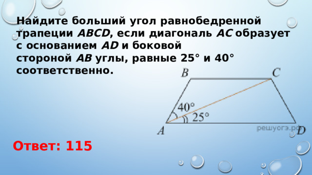 Найдите больший угол равнобедренной трапеции  ABCD , если диагональ  АС  образует с основанием  AD  и боковой стороной  АВ  углы, равные 25° и 40° соответственно. Ответ: 115 