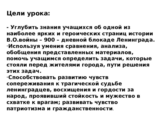 Цели урока:  - Углубить знания учащихся об одной из наиболее ярких и героических страниц истории В.О.войны – 900 – дневной блокаде Ленинграда. Используя умения сравнения, анализа, обобщения представленных материалов, помочь учащимся определить задачи, которые стояли перед жителями города, пути решения этих задач. Способствовать развитию чувств сопереживания к трагической судьбе ленинградцев, восхищения и гордости за народ, проявивший стойкость и мужество в схватке к врагам; развивать чувство патриотизма и гражданственности . 