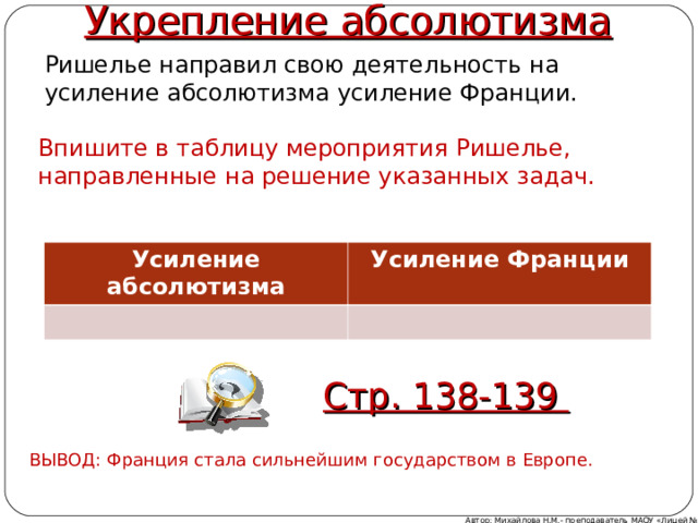 Укрепление абсолютизма Ришелье направил свою деятельность на усиление абсолютизма усиление Франции. Впишите в таблицу мероприятия Ришелье, направленные на решение указанных задач. Усиление абсолютизма Усиление Франции Стр. 138-139 ВЫВОД: Франция стала сильнейшим государством в Европе. Автор: Михайлова Н.М.- преподаватель МАОУ «Лицей № 21» 