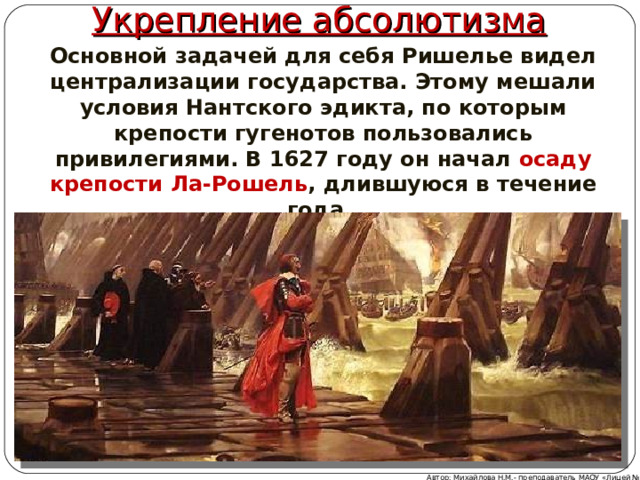 Укрепление абсолютизма Основной задачей для себя Ришелье видел централизации государства. Этому мешали условия Нантского эдикта, по которым крепости гугенотов пользовались привилегиями. В 1627 году он начал осаду крепости Ла-Рошель , длившуюся в течение года. Автор: Михайлова Н.М.- преподаватель МАОУ «Лицей № 21» 