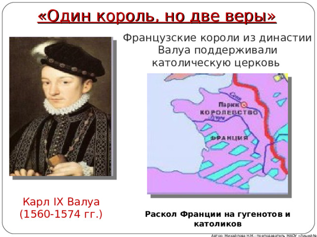 «Один король, но две веры» Французские короли из династии Валуа поддерживали католическую церковь Карл IX Валуа (1560-1574 гг.) Раскол Франции на гугенотов и католиков Автор: Михайлова Н.М.- преподаватель МАОУ «Лицей № 21» 