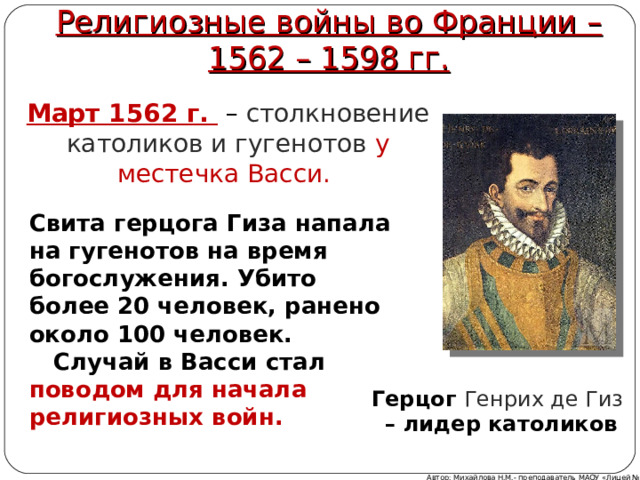 Религиозные войны во Франции – 1562 – 1598 гг. Март 1562 г.  –  столкновение католиков и гугенотов у местечка Васси. Свита герцога Гиза напала на гугенотов на время богослужения. Убито более 20 человек, ранено около 100 человек.  Случай в Васси стал поводом для начала религиозных войн.  Герцог Генрих де Гиз – лидер католиков Автор: Михайлова Н.М.- преподаватель МАОУ «Лицей № 21» 9 