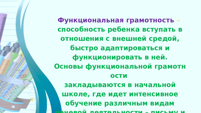 Функциональная грамотность  – способность ребенка вступать в отношения с внешней средой, быстро адаптироваться и функционировать в ней. Основы функциональной грамотности  закладываются в начальной школе, где идет интенсивное обучение различным видам речевой деятельности – письму и чтению, говорению и слушанию. 