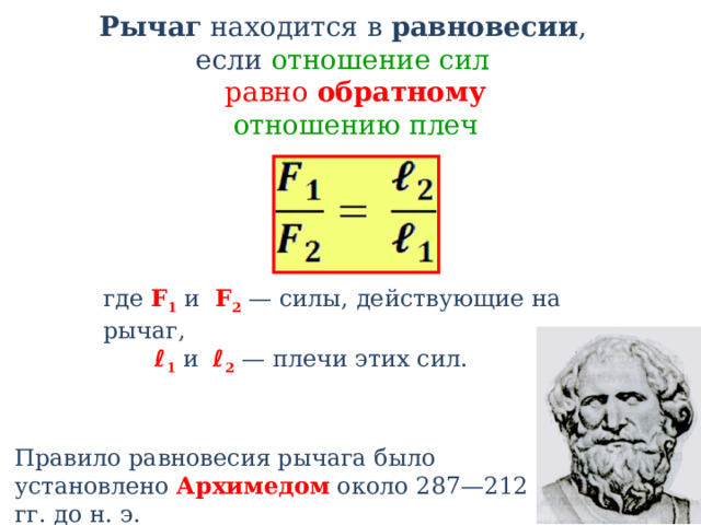 Рычаг находится в равновесии , если отношение сил  равно обратному   отношению плеч где F 1 и F 2 — силы, действующие на рычаг,  ℓ 1 и ℓ 2 — плечи этих сил. Правило равновесия рычага было установлено Архимедом около 287—212 гг. до н. э. 