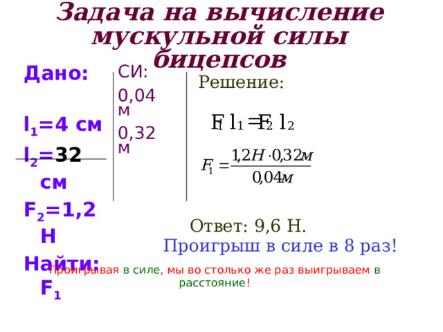 Задача на вычисление мускульной силы бицепсов Дано: l 1 =4 см l 2 = 32 см F 2 =1,2 Н Найти: F 1 СИ: 0,04м 0,32м Решение: = l F l F 2 2 1 1 Ответ: 9,6 Н. Проигрыш в силе в 8 раз! Проигрывая в силе , мы во столько же раз выигрываем в расстояние ! 