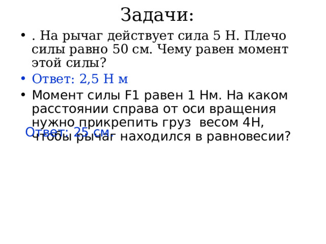 Задачи: . На рычаг действует сила 5 Н. Плечо силы равно 50 см. Чему равен момент этой силы? Ответ: 2,5 Н м Момент силы F1 равен 1 Нм. На каком расстоянии справа от оси вращения нужно прикрепить груз весом 4Н, чтобы рычаг находился в равновесии? Ответ: 25 см. 