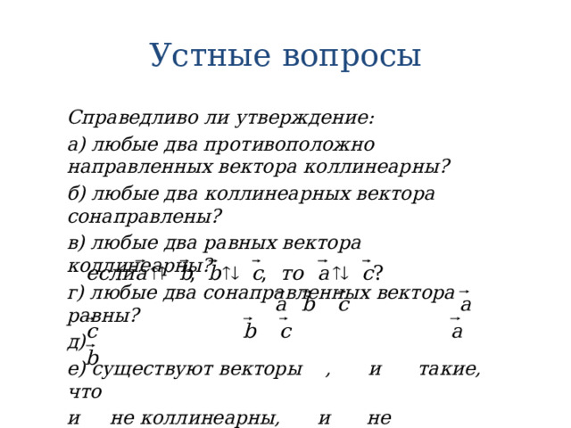 Устные вопросы Справедливо ли утверждение: а) любые два противоположно направленных вектора коллинеарны? б) любые два коллинеарных вектора сонаправлены? в) любые два равных вектора коллинеарны? г) любые два сонаправленных вектора равны? д) е) существуют векторы , и такие, что и не коллинеарны, и не коллинеарны, а и коллинеарны? 