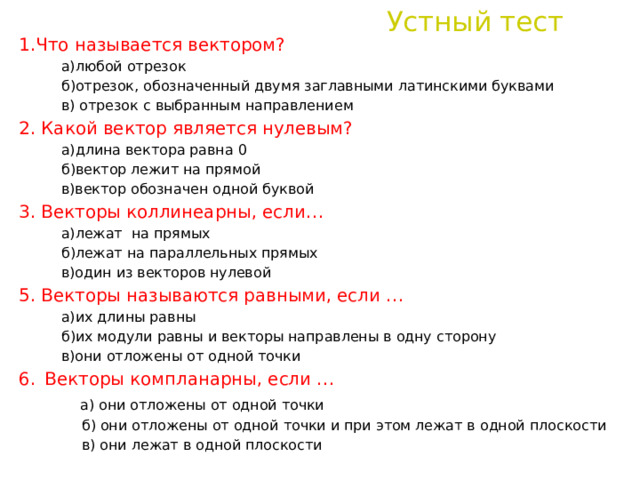 Устный тест 1.Что называется вектором?  а)любой отрезок  б)отрезок, обозначенный двумя заглавными латинскими буквами  в) отрезок с выбранным направлением 2. Какой вектор является нулевым?  а)длина вектора равна 0  б)вектор лежит на прямой  в)вектор обозначен одной буквой 3. Векторы коллинеарны, если…  а)лежат на прямых  б)лежат на параллельных прямых  в)один из векторов нулевой 5. Векторы называются равными, если …  а)их длины равны  б)их модули равны и векторы направлены в одну сторону  в)они отложены от одной точки 6.  Векторы компланарны, если …  а) они отложены от одной точки  б) они отложены от одной точки и при этом лежат в одной плоскости  в) они лежат в одной плоскости 