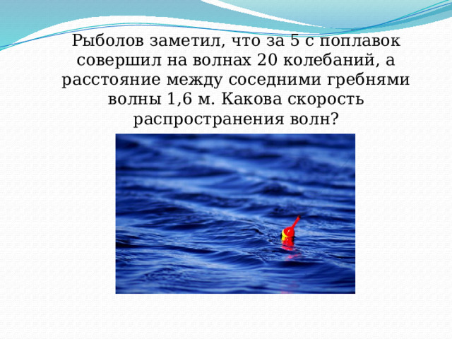 Рыболов заметил, что за 5 с поплавок совершил на волнах 20 колебаний, а расстояние между соседними гребнями волны 1,6 м. Какова скорость распространения волн? 