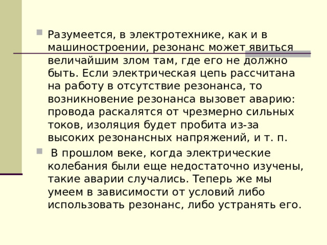 Разумеется, в электротехнике, как и в машиностроении, резонанс может явиться величайшим злом там, где его не должно быть. Если электрическая цепь рассчитана на работу в отсутствие резонанса, то возникновение резонанса вызовет аварию: провода раскалятся от чрезмерно сильных токов, изоляция будет пробита из-за высоких резонансных напряжений, и т. п.  В прошлом веке, когда электрические колебания были еще недостаточно изучены, такие аварии случались. Теперь же мы умеем в зависимости от условий либо использовать резонанс, либо устранять его. 