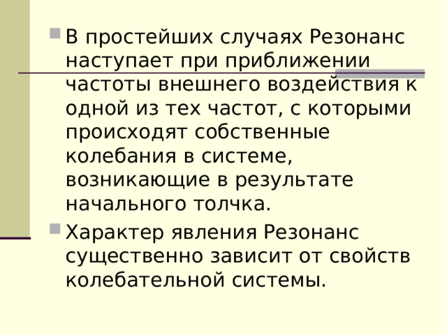 В простейших случаях Резонанс наступает при приближении частоты внешнего воздействия к одной из тех частот, с которыми происходят собственные колебания в системе, возникающие в результате начального толчка. Характер явления Резонанс существенно зависит от свойств колебательной системы. 