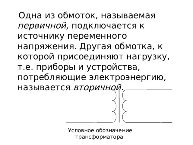  Одна из обмоток, называемая первичной, подключается к источнику переменного напряжения. Другая обмотка, к которой присоединяют нагрузку, т.е. приборы и устройства, потребляющие электроэнергию, называется вторичной. Условное обозначение трансформатора 