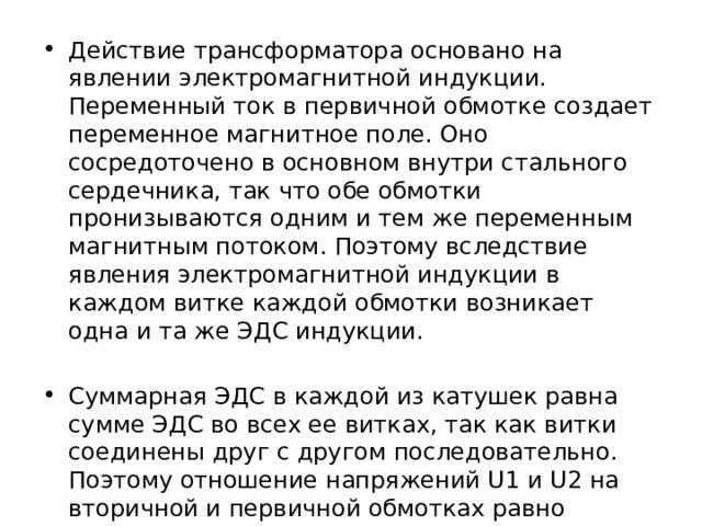 Действие трансформатора основано на явлении электромагнитной индукции. Переменный ток в первичной обмотке создает переменное магнитное поле. Оно сосредоточено в основном внутри стального сердечника, так что обе обмотки пронизываются одним и тем же переменным магнитным потоком. Поэтому вследствие явления электромагнитной индукции в каждом витке каждой обмотки возникает одна и та же ЭДС индукции. Суммарная ЭДС в каждой из катушек равна сумме ЭДС во всех ее витках, так как витки соединены друг с другом последовательно. Поэтому отношение напряжений U1 и U2 на вторичной и первичной обмотках равно отношению числа витков в них: U2 / U1 = N2 / N1. 