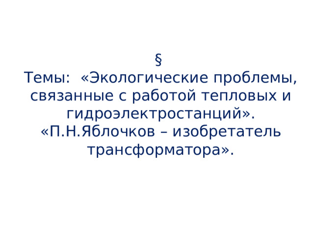 Домашнее задание:  §  Темы: «Экологические проблемы, связанные с работой тепловых и гидроэлектростанций».  «П.Н.Яблочков – изобретатель трансформатора».   