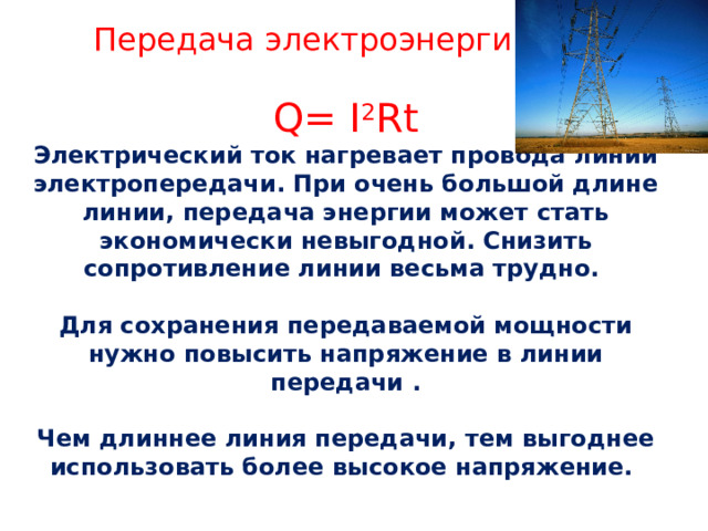 Передача электроэнергии Q= I 2 Rt Электрический ток нагревает провода линии электропередачи. При очень большой длине линии, передача энергии может стать экономически невыгодной. Снизить сопротивление линии весьма трудно.  Для сохранения передаваемой мощности нужно повысить напряжение в линии передачи .  Чем длиннее линия передачи, тем выгоднее использовать более высокое напряжение. 