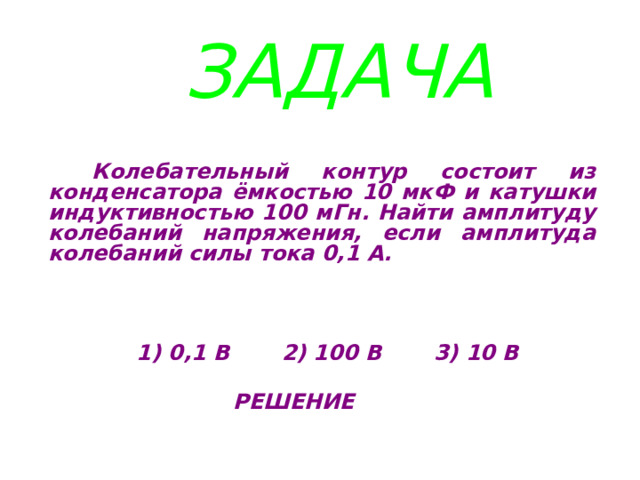 ЗАДАЧА  Колебательный контур состоит из конденсатора ёмкостью 10 мкФ и катушки индуктивностью 100 мГн. Найти амплитуду колебаний напряжения, если амплитуда колебаний силы тока 0,1 А.     1) 0,1 В 2) 100 В 3) 10 В   РЕШЕНИЕ 