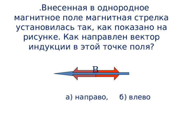   5 .Внесенная в однородное магнитное поле магнитная стрелка установилась так, как показано на рисунке. Как направлен вектор индукции в этой точке поля? В  а) направо, б) влево 